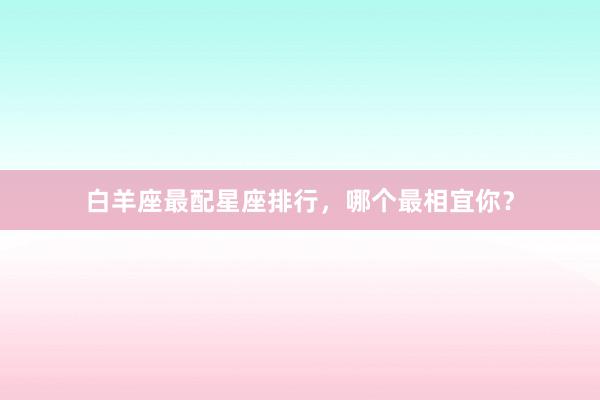 白羊座最配星座排行，哪个最相宜你？