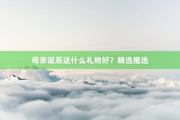 母亲诞辰送什么礼物好？精选推选