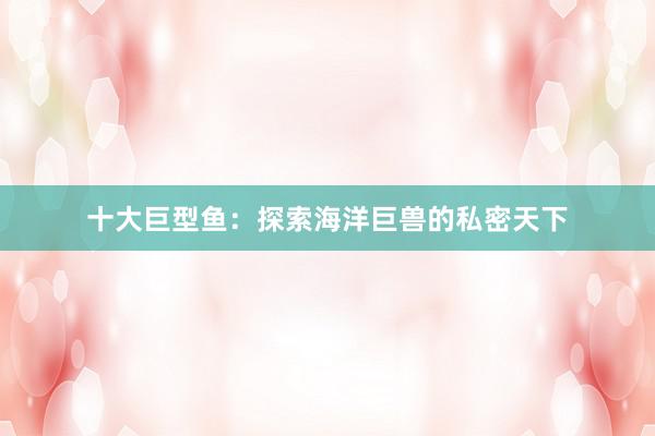 十大巨型鱼：探索海洋巨兽的私密天下