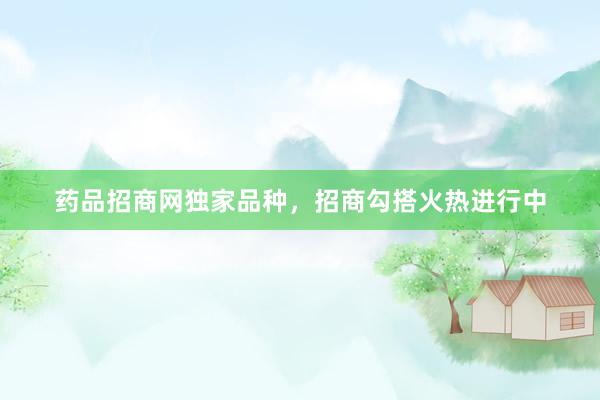药品招商网独家品种，招商勾搭火热进行中