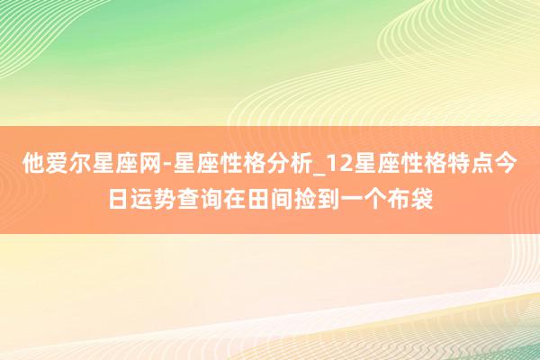 他爱尔星座网-星座性格分析_12星座性格特点今日运势查询在田间捡到一个布袋