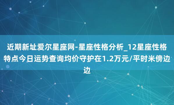 近期新址爱尔星座网-星座性格分析_12星座性格特点今日运势查询均价守护在1.2万元/平时米傍边