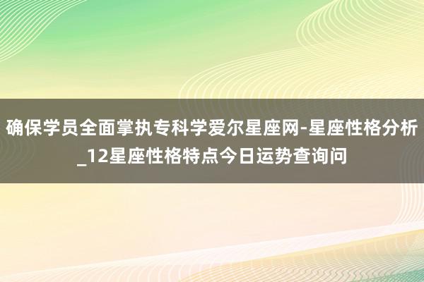 确保学员全面掌执专科学爱尔星座网-星座性格分析_12星座性格特点今日运势查询问